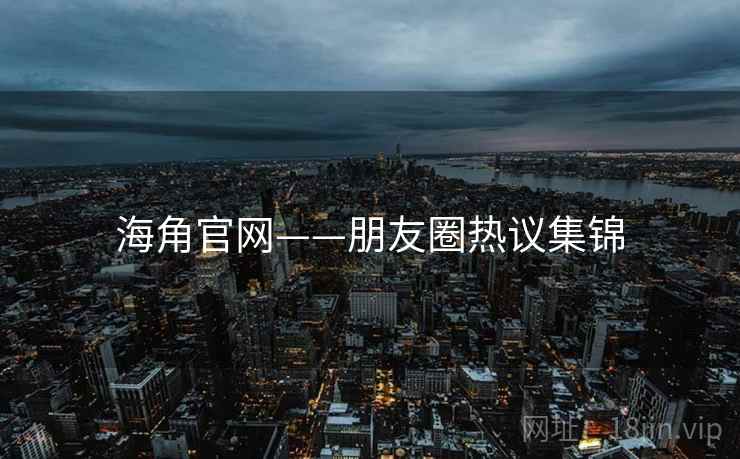 海角官网——朋友圈热议集锦 海角官网——朋友圈热议集锦
